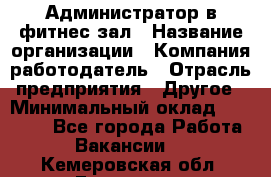 Администратор в фитнес-зал › Название организации ­ Компания-работодатель › Отрасль предприятия ­ Другое › Минимальный оклад ­ 25 000 - Все города Работа » Вакансии   . Кемеровская обл.,Гурьевск г.